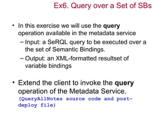 Ex6. Query over a Set of SBs

• In this exercise we will use the query
  operation available in the metadata service
   – Input: a SeRQL query to be executed over a
     the set of Semantic Bindings.
   – Output: an XML-formatted resultset of
     variable bindings

• Extend the client to invoke the query
  operation of the Metadata Service.
  (QueryAllNotes source code and post-
  deploy file)
 