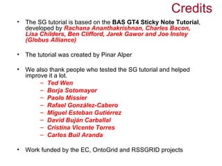 Credits
•   The SG tutorial is based on the BAS GT4 Sticky Note Tutorial,
    developed by Rachana Ananthakrishnan, Charles Bacon,
    Lisa Childers, Ben Clifford, Jarek Gawor and Joe Insley
    (Globus Alliance)

•   The tutorial was created by Pinar Alper

•   We also thank people who tested the SG tutorial and helped
    improve it a lot.
         – Ted Wen
         – Borja Sotomayor
         – Paolo Missier
         – Rafael González-Cabero
         – Miguel Esteban Gutiérrez
         – David Buján Carballal
         – Cristina Vicente Torres
         – Carlos Buil Aranda

•   Work funded by the EC, OntoGrid and RSSGRID projects
 
