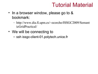 Tutorial Material
• In a browser window, please go to &
  bookmark:
  – http://www.dia.fi.upm.es/~ocorcho/ISSGC2009/Semant
    icGridPractical/
• We will be connecting to
  – ssh issgc-client-01.polytech.unice.fr
 