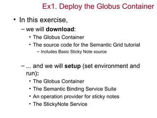 Ex1. Deploy the Globus Container
• In this exercise,
  – we will download:
     • The Globus Container
     • The source code for the Semantic Grid tutorial
          – Includes Basic Sticky Note source


  – ... and we will setup (set environment and
    run):
     •   The Globus Container
     •   The Semantic Binding Service Suite
     •   An operation provider for sticky notes
     •   The StickyNote Service
 