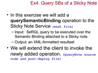 Ex4. Query SBs of a Sticky Note

• In this exercise we will add a
  querySemanticBinding operation to the
  Sticky Note Service (wsdl file)
  – Input: SeRQL query to be executed over the
    Semantic Binding attached to a Sticky note.
  – Output: an XML-formatted resultset
• We will extend the client to invoke the
  newly added operation. (QueryNote source
 code and post-deploy file)
 