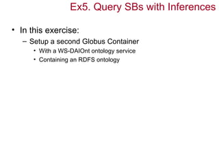 Ex5. Query SBs with Inferences

• In this exercise:
   – Setup a second Globus Container
      • With a WS-DAIOnt ontology service
      • Containing an RDFS ontology
 