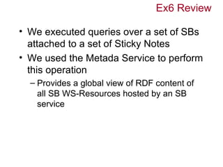 Ex6 Review

• We executed queries over a set of SBs
  attached to a set of Sticky Notes
• We used the Metada Service to perform
  this operation
  – Provides a global view of RDF content of
    all SB WS-Resources hosted by an SB
    service
 