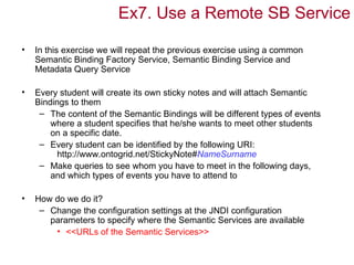 Ex7. Use a Remote SB Service

•   In this exercise we will repeat the previous exercise using a common
    Semantic Binding Factory Service, Semantic Binding Service and
    Metadata Query Service

•   Every student will create its own sticky notes and will attach Semantic
    Bindings to them
     – The content of the Semantic Bindings will be different types of events
        where a student specifies that he/she wants to meet other students
        on a specific date.
     – Every student can be identified by the following URI:
          http://www.ontogrid.net/StickyNote#NameSurname
     – Make queries to see whom you have to meet in the following days,
        and which types of events you have to attend to

•   How do we do it?
     – Change the configuration settings at the JNDI configuration
       parameters to specify where the Semantic Services are available
        • <<URLs of the Semantic Services>>
 