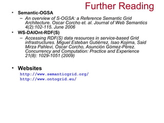 Further Reading
• Semantic-OGSA
   – An overview of S-OGSA: a Reference Semantic Grid
     Architecture. Oscar Corcho et. al. Journal of Web Semantics
     4(2):102-115. June 2006
• WS-DAIOnt-RDF(S)
   – Accessing RDF(S) data resources in service-based Grid
     infrastructures. Miguel Esteban Gutiérrez, Isao Kojima, Said
     Mirza Pahlevi, Óscar Corcho, Asunción Gómez-Pérez.
     Concurrency and Computation: Practice and Experience
     21(8): 1029-1051 (2009)

• Websites
   http://www.semanticgrid.org/
   http://www.ontogrid.eu/
 
