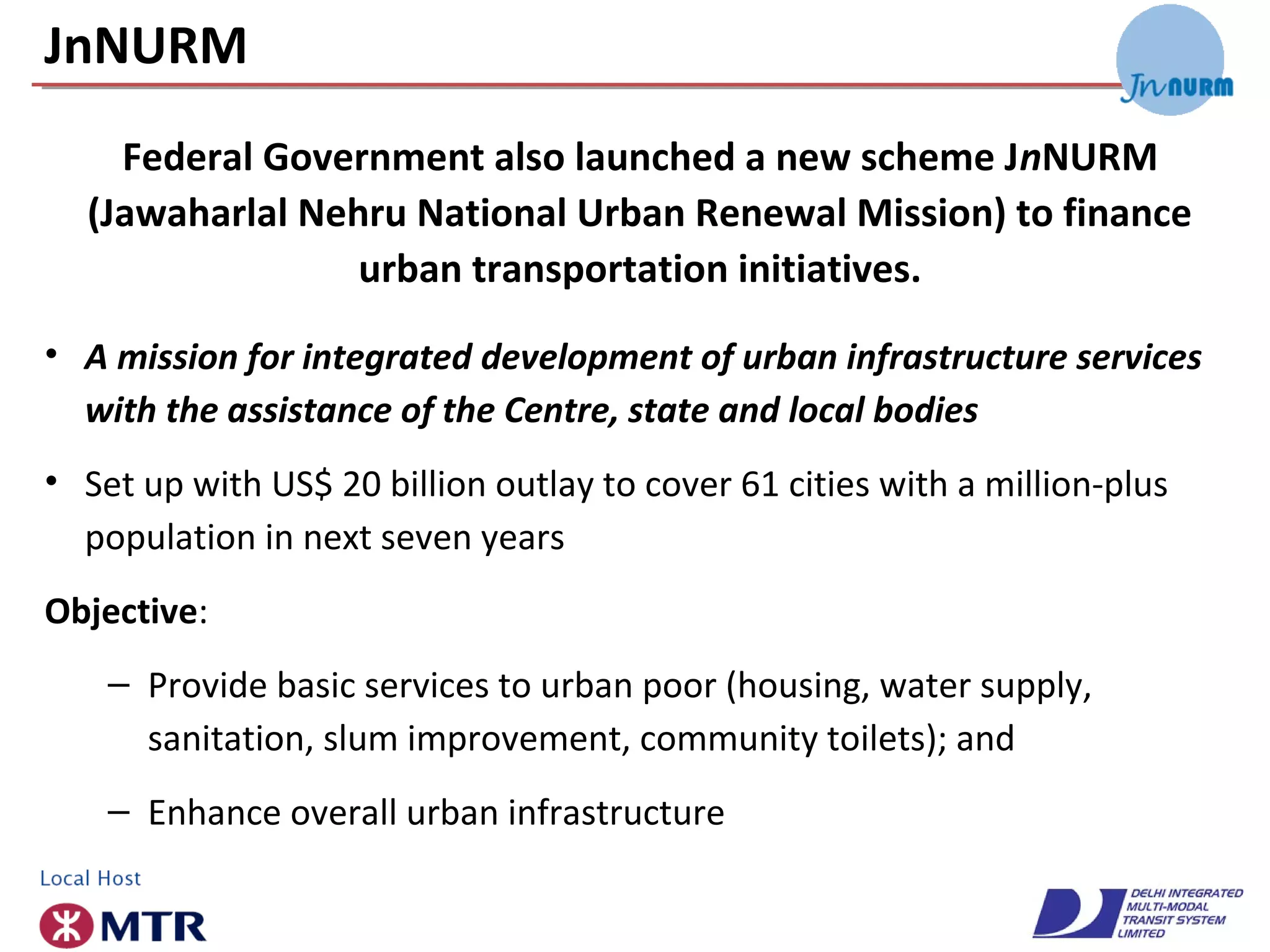JnNURM
• A mission for integrated development of urban infrastructure services
with the assistance of the Centre, state and local bodies
• Set up with US$ 20 billion outlay to cover 61 cities with a million-plus
population in next seven years
Objective:
– Provide basic services to urban poor (housing, water supply,
sanitation, slum improvement, community toilets); and
– Enhance overall urban infrastructure
Federal Government also launched a new scheme JnNURM
(Jawaharlal Nehru National Urban Renewal Mission) to finance
urban transportation initiatives.
 
