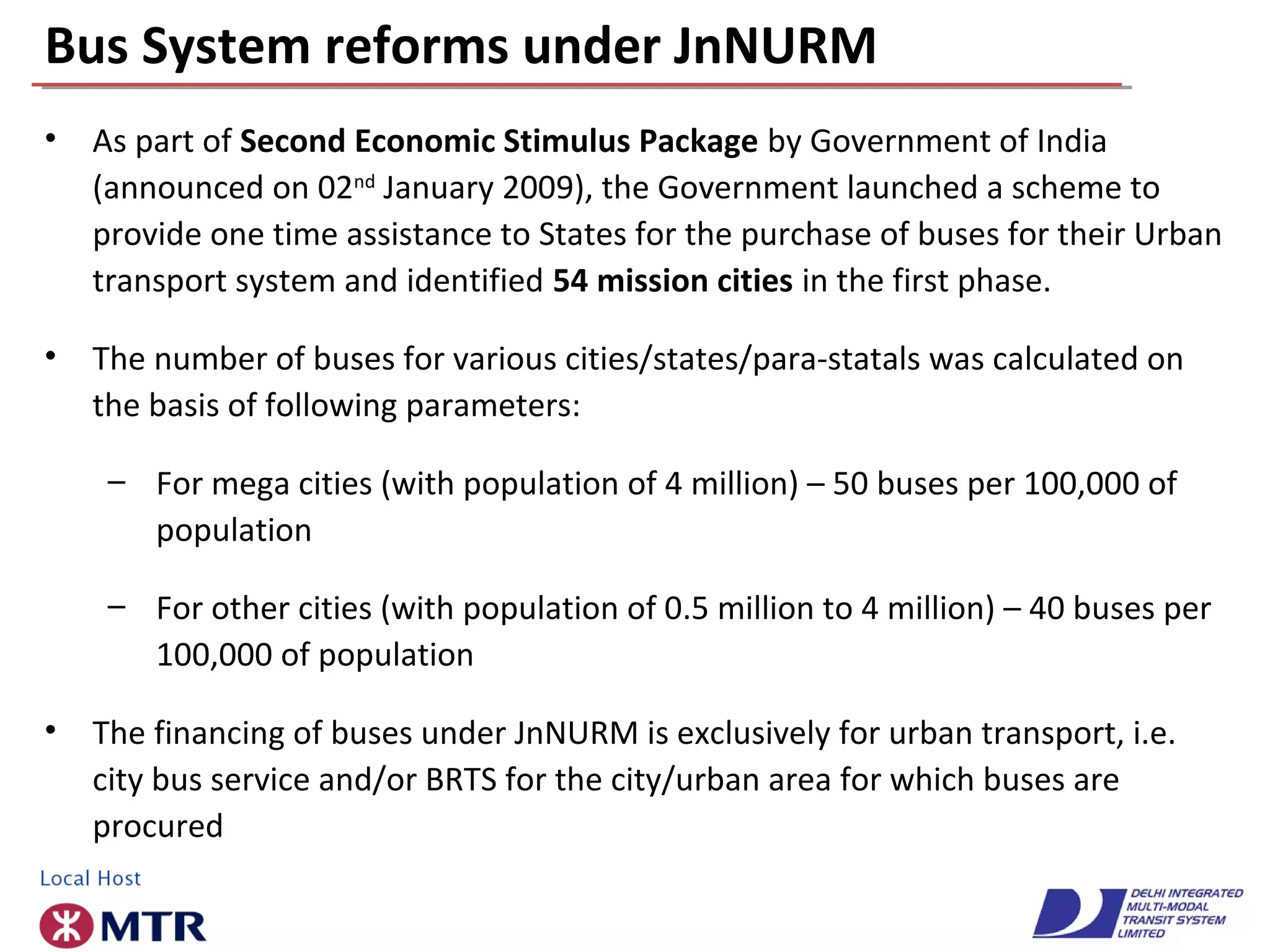 Bus System reforms under JnNURM
• As part of Second Economic Stimulus Package by Government of India
(announced on 02nd
January 2009), the Government launched a scheme to
provide one time assistance to States for the purchase of buses for their Urban
transport system and identified 54 mission cities in the first phase.
• The number of buses for various cities/states/para-statals was calculated on
the basis of following parameters:
– For mega cities (with population of 4 million) – 50 buses per 100,000 of
population
– For other cities (with population of 0.5 million to 4 million) – 40 buses per
100,000 of population
• The financing of buses under JnNURM is exclusively for urban transport, i.e.
city bus service and/or BRTS for the city/urban area for which buses are
procured
 