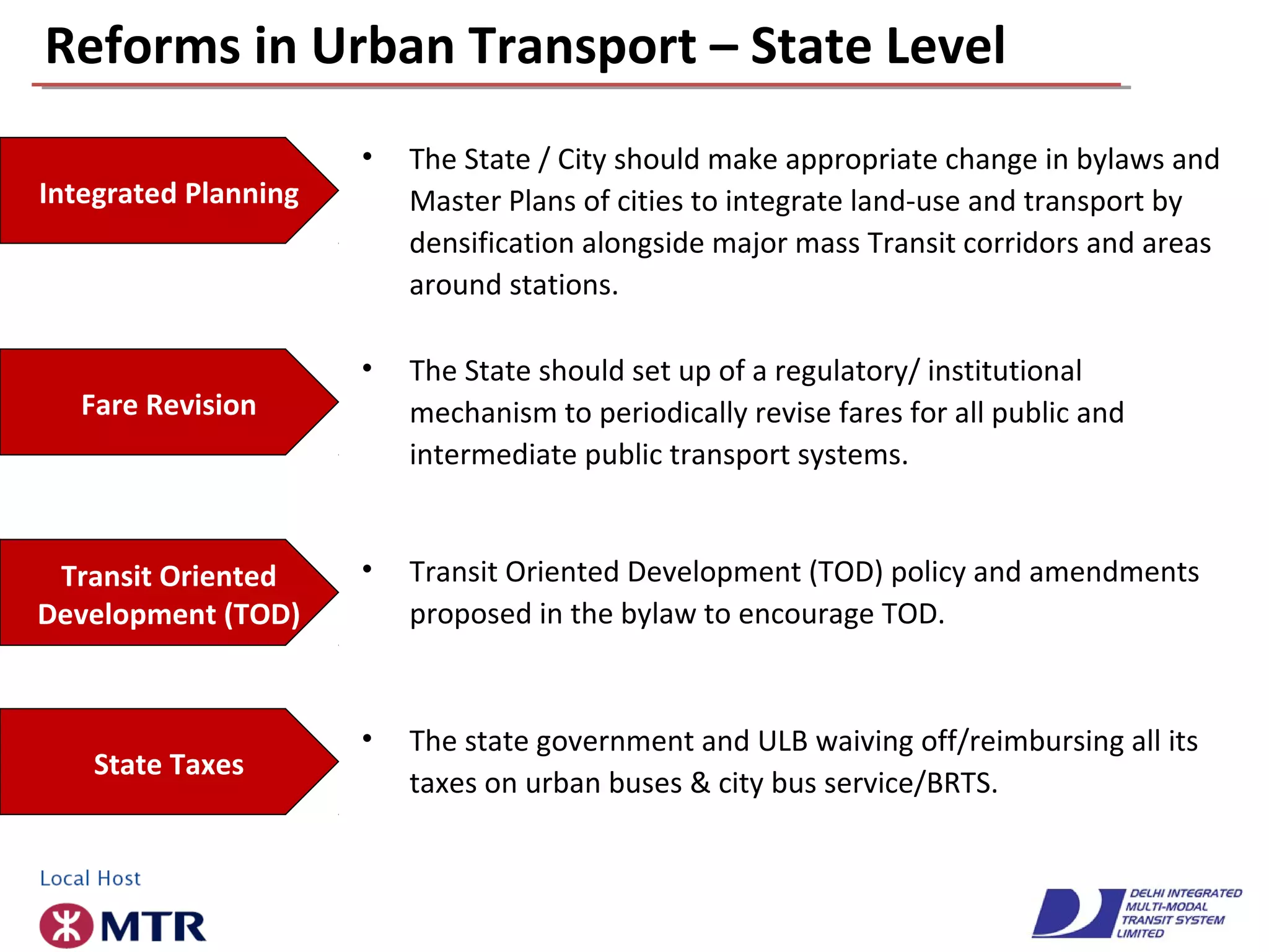 Reforms in Urban Transport – State Level
• The State / City should make appropriate change in bylaws and
Master Plans of cities to integrate land-use and transport by
densification alongside major mass Transit corridors and areas
around stations.
Integrated Planning
• The State should set up of a regulatory/ institutional
mechanism to periodically revise fares for all public and
intermediate public transport systems.
Fare Revision
• Transit Oriented Development (TOD) policy and amendments
proposed in the bylaw to encourage TOD.
Transit Oriented
Development (TOD)
• The state government and ULB waiving off/reimbursing all its
taxes on urban buses & city bus service/BRTS.
State Taxes
 