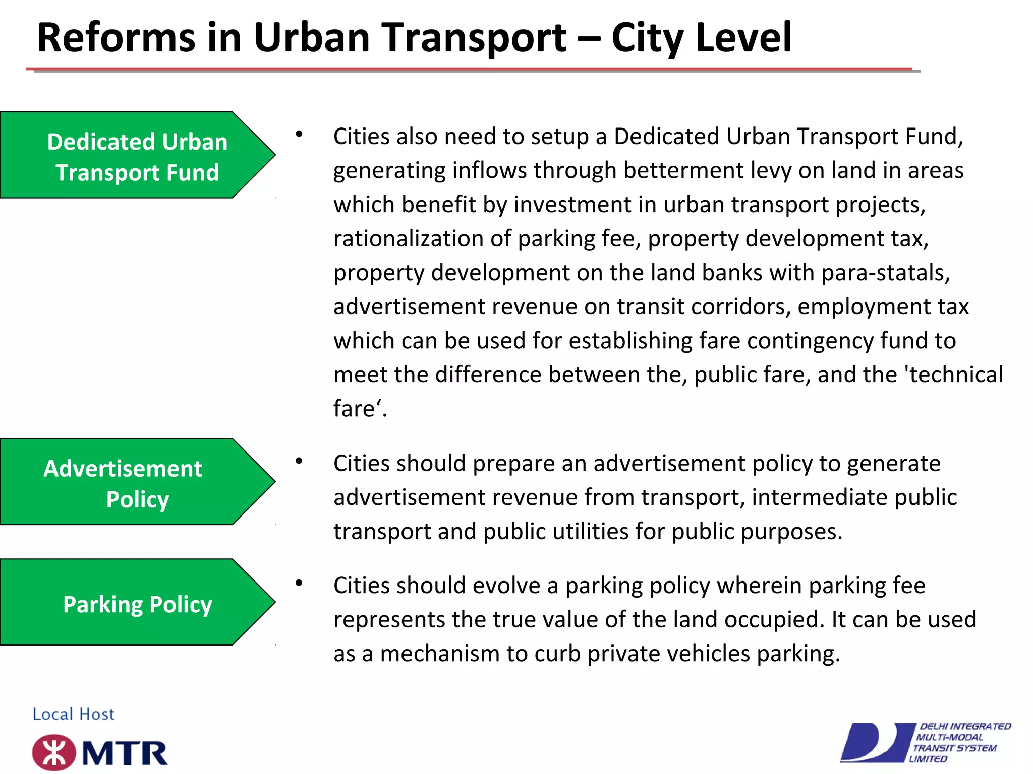 Reforms in Urban Transport – City Level
• Cities also need to setup a Dedicated Urban Transport Fund,
generating inflows through betterment levy on land in areas
which benefit by investment in urban transport projects,
rationalization of parking fee, property development tax,
property development on the land banks with para-statals,
advertisement revenue on transit corridors, employment tax
which can be used for establishing fare contingency fund to
meet the difference between the, public fare, and the 'technical
fare‘.
Dedicated Urban
Transport Fund
Advertisement
Policy
• Cities should prepare an advertisement policy to generate
advertisement revenue from transport, intermediate public
transport and public utilities for public purposes.
• Cities should evolve a parking policy wherein parking fee
represents the true value of the land occupied. It can be used
as a mechanism to curb private vehicles parking.
Parking Policy
 