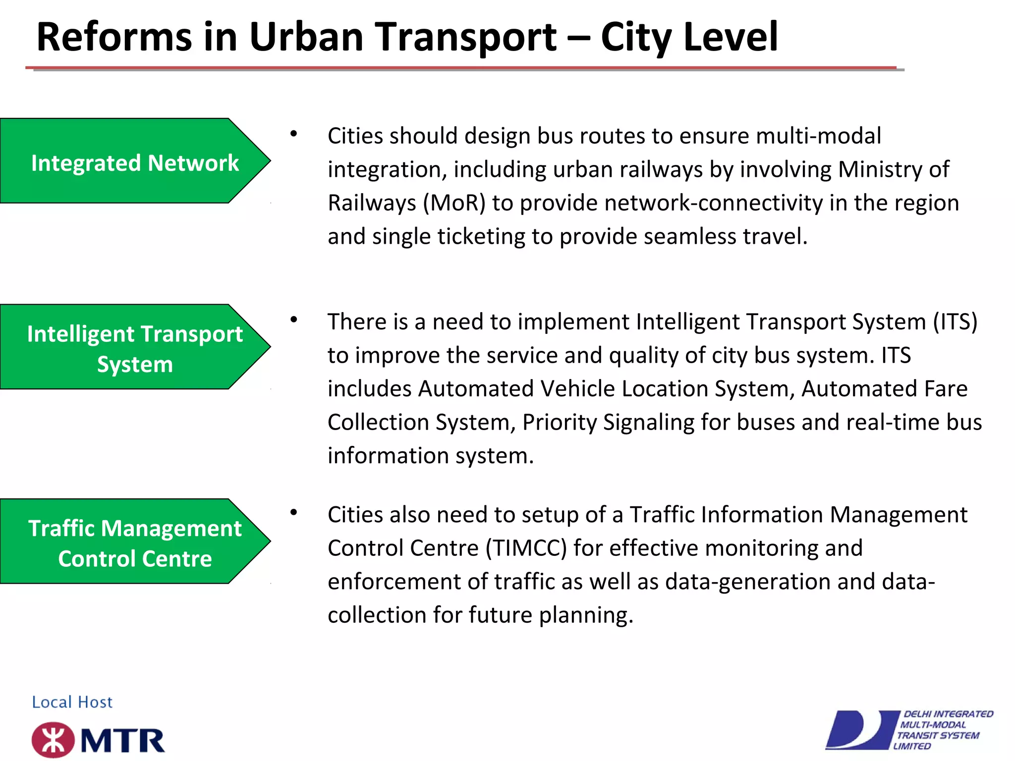 Reforms in Urban Transport – City Level
• There is a need to implement Intelligent Transport System (ITS)
to improve the service and quality of city bus system. ITS
includes Automated Vehicle Location System, Automated Fare
Collection System, Priority Signaling for buses and real-time bus
information system.
Intelligent Transport
System
Integrated Network
• Cities should design bus routes to ensure multi-modal
integration, including urban railways by involving Ministry of
Railways (MoR) to provide network-connectivity in the region
and single ticketing to provide seamless travel.
• Cities also need to setup of a Traffic Information Management
Control Centre (TIMCC) for effective monitoring and
enforcement of traffic as well as data-generation and data-
collection for future planning.
Traffic Management
Control Centre
 