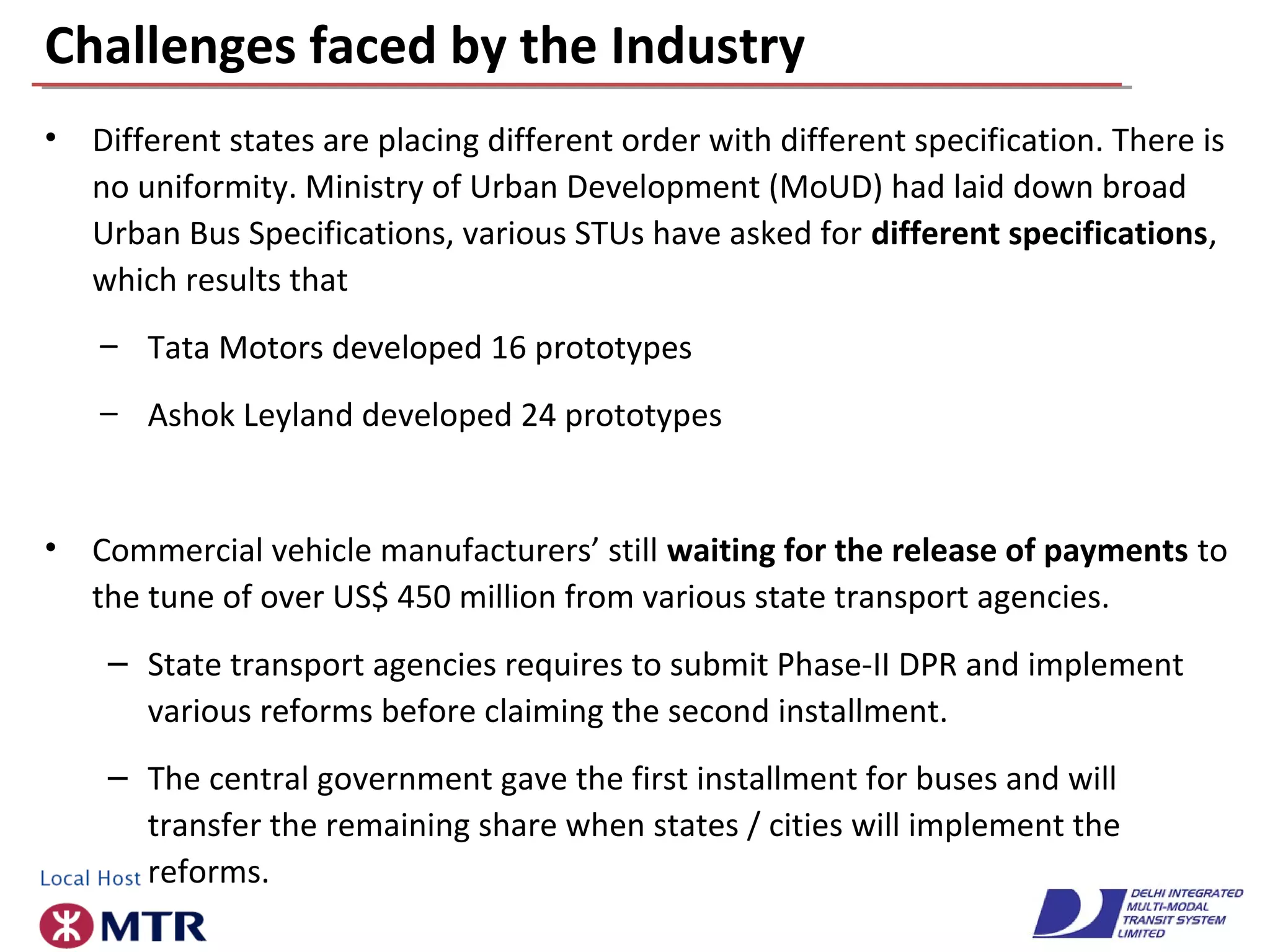Challenges faced by the Industry
• Different states are placing different order with different specification. There is
no uniformity. Ministry of Urban Development (MoUD) had laid down broad
Urban Bus Specifications, various STUs have asked for different specifications,
which results that
– Tata Motors developed 16 prototypes
– Ashok Leyland developed 24 prototypes
• Commercial vehicle manufacturers’ still waiting for the release of payments to
the tune of over US$ 450 million from various state transport agencies.
– State transport agencies requires to submit Phase-II DPR and implement
various reforms before claiming the second installment.
– The central government gave the first installment for buses and will
transfer the remaining share when states / cities will implement the
reforms.
 