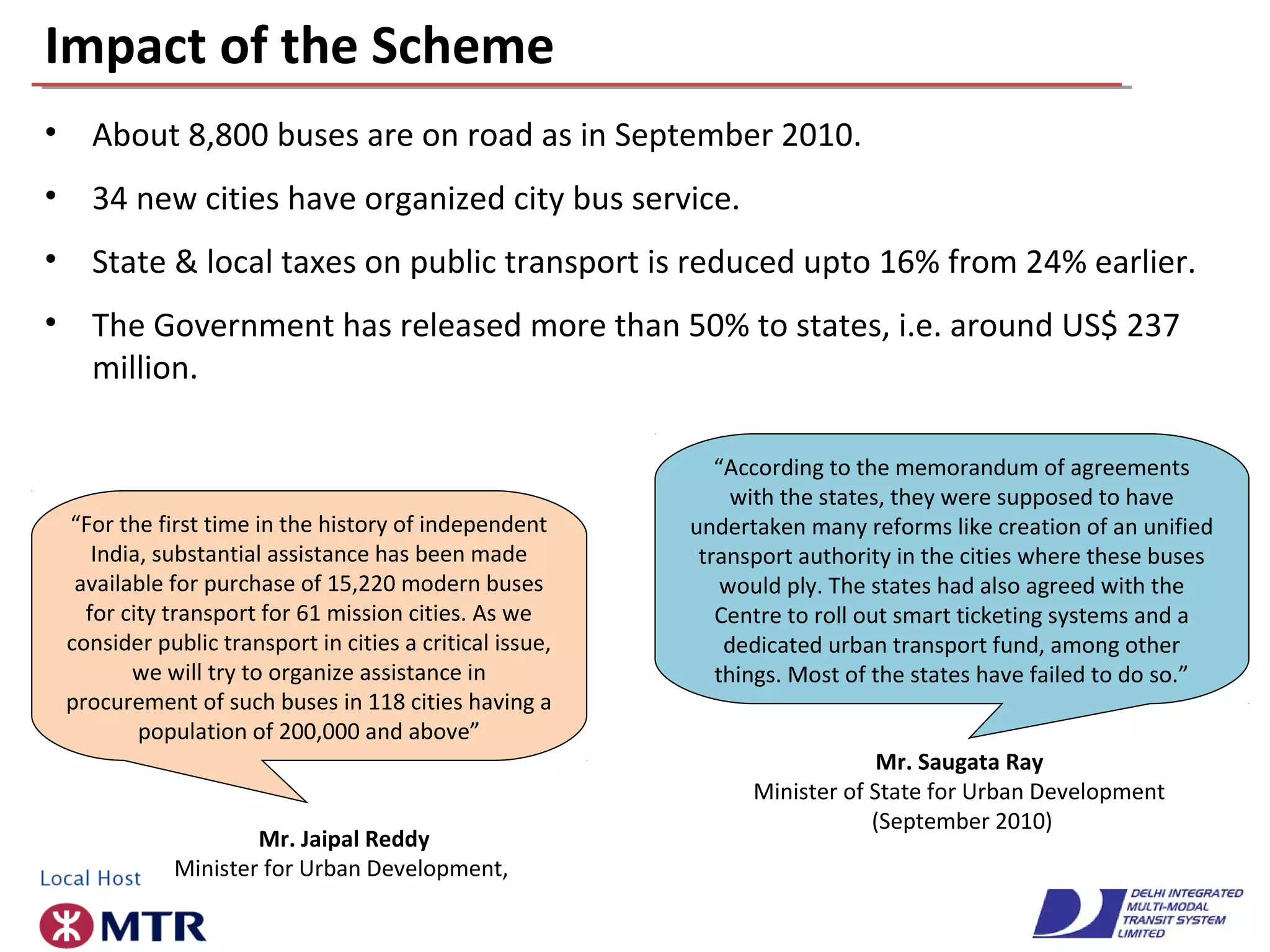 Impact of the Scheme
• About 8,800 buses are on road as in September 2010.
• 34 new cities have organized city bus service.
• State & local taxes on public transport is reduced upto 16% from 24% earlier.
• The Government has released more than 50% to states, i.e. around US$ 237
million.
“For the first time in the history of independent
India, substantial assistance has been made
available for purchase of 15,220 modern buses
for city transport for 61 mission cities. As we
consider public transport in cities a critical issue,
we will try to organize assistance in
procurement of such buses in 118 cities having a
population of 200,000 and above”
Mr. Jaipal Reddy
Minister for Urban Development,
“According to the memorandum of agreements
with the states, they were supposed to have
undertaken many reforms like creation of an unified
transport authority in the cities where these buses
would ply. The states had also agreed with the
Centre to roll out smart ticketing systems and a
dedicated urban transport fund, among other
things. Most of the states have failed to do so.”
Mr. Saugata Ray
Minister of State for Urban Development
(September 2010)
 