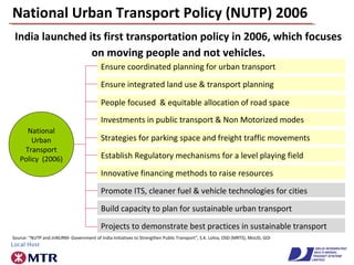 National Urban Transport Policy (NUTP) 2006
India launched its first transportation policy in 2006, which focuses
on moving people and not vehicles.
Promote ITS, cleaner fuel & vehicle technologies for cities
Projects to demonstrate best practices in sustainable transport
Build capacity to plan for sustainable urban transport
Ensure coordinated planning for urban transport
Ensure integrated land use & transport planning
People focused & equitable allocation of road space
Investments in public transport & Non Motorized modes
Strategies for parking space and freight traffic movements
Establish Regulatory mechanisms for a level playing field
Innovative financing methods to raise resources
National
Urban
Transport
Policy (2006)
Source: “NUTP and JnNURM- Government of India Initiatives to Strengthen Public Transport”, S.K. Lohia, OSD (MRTS), MoUD, GOI
 