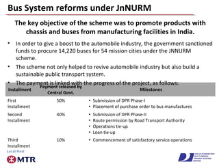Bus System reforms under JnNURM
The key objective of the scheme was to promote products with
chassis and buses from manufacturing facilities in India.
Installment
Payment released by
Central Govt.
Milestones
First
Installment
50% • Submission of DPR Phase-I
• Placement of purchase order to bus manufactures
Second
Installment
40% • Submission of DPR Phase-II
• Route permission by Road Transport Authority
• Operations tie-up
• Loan tie-up
Third
Installment
10% • Commencement of satisfactory service operations
• In order to give a boost to the automobile industry, the government sanctioned
funds to procure 14,220 buses for 54 mission cities under the JNNURM
scheme.
• The scheme not only helped to revive automobile industry but also build a
sustainable public transport system.
• The payment is linked with the progress of the project, as follows:
 