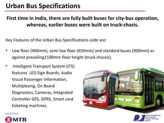 Urban Bus Specifications
Key Features of the Urban Bus Specifications code are:
• Low floor (400mm), semi low floor (650mm) and standard buses (900mm) as
against prevailing1100mm floor height (truck chassis).
First time in India, there are fully built buses for city-bus operation,
whereas, earlier buses were built on truck-chasis.
• Intelligent Transport System (ITS)
features LED Sign Boards, Audio
Visual Passenger Information,
Multiplexing, On Board
Diagnostics, Cameras, Integrated
Controller GPS, GPRS, Smart card
ticketing machines.
 