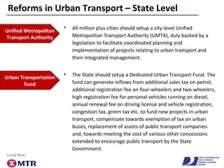 Reforms in Urban Transport – State Level
• All million plus cities should setup a city-level Unified
Metropolitan Transport Authority (UMTA), duly backed by a
legislation to facilitate coordinated planning and
implementation of projects relating to urban transport and
their integrated management.
Unified Metropolitan
Transport Authority
Urban Transportation
Fund
• The State should setup a Dedicated Urban Transport Fund. The
fund can generate inflows from additional sales tax on petrol,
additional registration fee on four-wheelers and two-wheelers,
high registration fee for personal vehicles running on diesel,
annual renewal fee on driving license and vehicle registration,
congestion tax, green tax etc. to fund new projects in urban
transport, compensate towards exemption of tax on urban
buses, replacement of assets of public transport companies
and, towards meeting the cost of various other concessions
extended to encourage public transport by the State
Government.
 