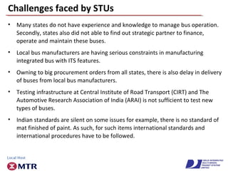 Challenges faced by STUs
• Many states do not have experience and knowledge to manage bus operation.
Secondly, states also did not able to find out strategic partner to finance,
operate and maintain these buses.
• Local bus manufacturers are having serious constraints in manufacturing
integrated bus with ITS features.
• Owning to big procurement orders from all states, there is also delay in delivery
of buses from local bus manufacturers.
• Testing infrastructure at Central Institute of Road Transport (CIRT) and The
Automotive Research Association of India (ARAI) is not sufficient to test new
types of buses.
• Indian standards are silent on some issues for example, there is no standard of
mat finished of paint. As such, for such items international standards and
international procedures have to be followed.
 