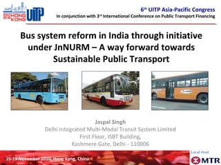 6th
UITP Asia-Pacific Congress
In conjunction with 3rd
International Conference on Public Transport Financing
15-19 November 2010, Hong Kong, China
Bus system reform in India through initiative
under JnNURM – A way forward towards
Sustainable Public Transport
Jaspal Singh
Delhi Integrated Multi-Modal Transit System Limited
First Floor, ISBT Building,
Kashmere Gate, Delhi - 110006
 