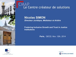 CMAP 
Le Centre créateur de solutions 
Nicolas SIMON 
Directeur Juridique, Médiateur et Arbitre 
Fostering Inclusive Growth and Trust in Justice Institutions 
Paris, OECD, Nov. 12th, 2014  