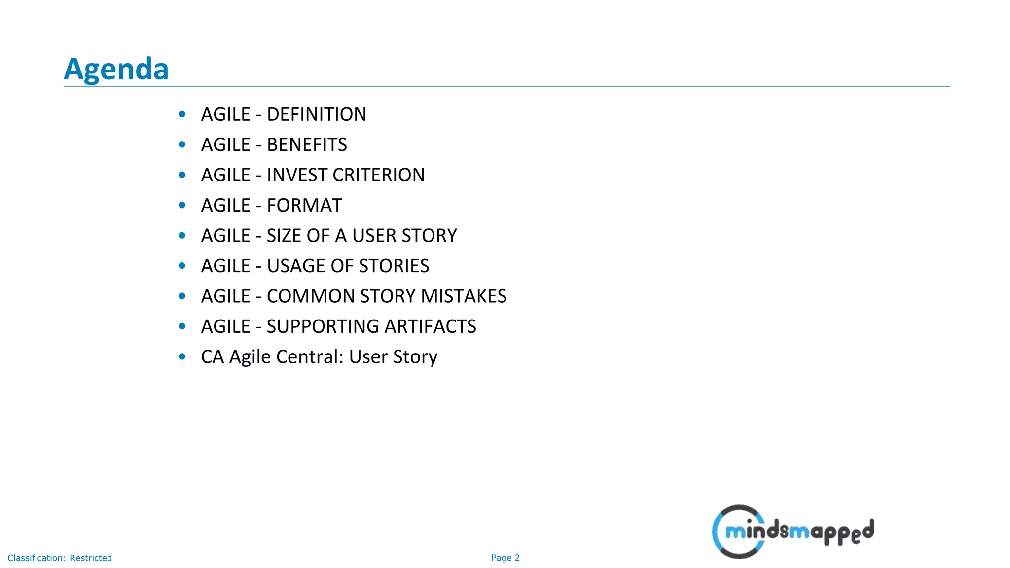 Page 2Classification: Restricted
Agenda
• AGILE - DEFINITION
• AGILE - BENEFITS
• AGILE - INVEST CRITERION
• AGILE - FORMAT
• AGILE - SIZE OF A USER STORY
• AGILE - USAGE OF STORIES
• AGILE - COMMON STORY MISTAKES
• AGILE - SUPPORTING ARTIFACTS
• CA Agile Central: User Story
 