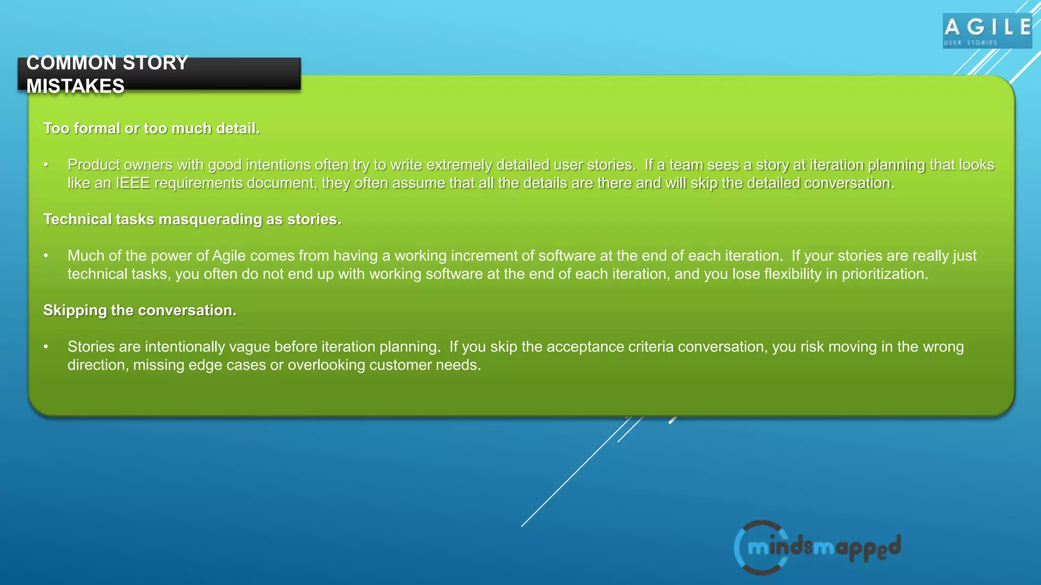 Too formal or too much detail.
• Product owners with good intentions often try to write extremely detailed user stories. If a team sees a story at iteration planning that looks
like an IEEE requirements document, they often assume that all the details are there and will skip the detailed conversation.
Technical tasks masquerading as stories.
• Much of the power of Agile comes from having a working increment of software at the end of each iteration. If your stories are really just
technical tasks, you often do not end up with working software at the end of each iteration, and you lose flexibility in prioritization.
Skipping the conversation.
• Stories are intentionally vague before iteration planning. If you skip the acceptance criteria conversation, you risk moving in the wrong
direction, missing edge cases or overlooking customer needs.
COMMON STORY
MISTAKES
 