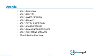 Page 2Classification: Restricted
Agenda
• AGILE - DEFINITION
• AGILE - BENEFITS
• AGILE - INVEST CRITERION
• AGILE - FORMAT
• AGILE - SIZE OF A USER STORY
• AGILE - USAGE OF STORIES
• AGILE - COMMON STORY MISTAKES
• AGILE - SUPPORTING ARTIFACTS
• CA Agile Central: User Story
 