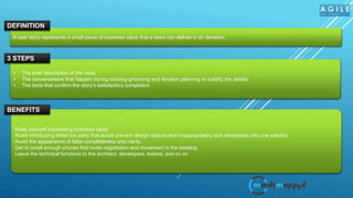 A user story represents a small piece of business value that a team can deliver in an iteration.
DEFINITION
• The brief description of the need
• The conversations that happen during backlog grooming and iteration planning to solidify the details
• The tests that confirm the story's satisfactory completion
3 STEPS
Keep yourself expressing business value
Avoid introducing detail too early that would prevent design options and inappropriately lock developers into one solution
Avoid the appearance of false completeness and clarity
Get to small enough chunks that invite negotiation and movement in the backlog
Leave the technical functions to the architect, developers, testers, and so on
BENEFITS
 