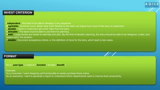 Independent : We want to be able to develop in any sequence
Negotiable : Avoid too much detail; keep them flexible so the team can adjust how much of the story to implement.
Valuable : Users or customers get some value from the story.
Estimable : The team must be able to use them for planning.
Small : Large stories are harder to estimate and plan. By the time of iteration planning, the story should be able to be designed, coded, and
tested within the iteration.
Testable : Document acceptance criteria, or the definition of done for the story, which lead to test cases.
INVEST CRITERION
As a <user type>, I want to <function> so that <benefit>
Example:
As a consumer, I want shopping cart functionality to easily purchase items online.
As an executive, I want to generate a report to understand which departments need to improve their productivity.
FORMAT
 