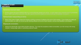 Too formal or too much detail.
• Product owners with good intentions often try to write extremely detailed user stories. If a team sees a story at iteration planning that looks
like an IEEE requirements document, they often assume that all the details are there and will skip the detailed conversation.
Technical tasks masquerading as stories.
• Much of the power of Agile comes from having a working increment of software at the end of each iteration. If your stories are really just
technical tasks, you often do not end up with working software at the end of each iteration, and you lose flexibility in prioritization.
Skipping the conversation.
• Stories are intentionally vague before iteration planning. If you skip the acceptance criteria conversation, you risk moving in the wrong
direction, missing edge cases or overlooking customer needs.
COMMON STORY
MISTAKES
 