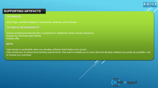 TECHNQUES:
story maps, workflow diagrams, storyboards, sketches, and mockups.
TECHNICAL REQUIREMENTS:
Include architectural element like a component or details like what a service should do
Support by Technical User Stories
Include UML
NOTE:
User stories is worthwhile when you develop software that’s likely to be reused.
User stories are not about documenting requirements; they want to enable you to move fast and develop software as quickly as possible—not
to impose any overhead.
SUPPORTING ARTIFACTS
 