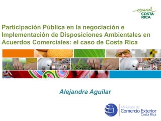 Participación Pública en la negociación e
Implementación de Disposiciones Ambientales en
Acuerdos Comerciales: el caso de Costa Rica
Alejandra Aguilar
 
