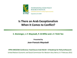 Is There an Arab Exceptionalism
                 When It Comes to Conflict?

       C. Breisinger, J.-F. Maystadt, P. Al-Riffai and J.-F. Trinh Tan

                                   Presented by
                           Jean-Francois Maystadt


IFPRI-UNESCWA Conference: Food Secure Arab World—A Roadmap for Policy & Research
United Nations Economic and Social Commission for Western Asia; Beirut, 6-7 February 2012
 