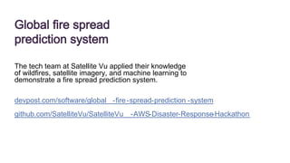 Global fire spread
prediction system
The tech team at Satellite Vu applied their knowledge
of wildfires, satellite imagery, and machine learning to
demonstrate a fire spread prediction system.
devpost.com/software/global -fire-spread-prediction -system
github.com/SatelliteVu/SatelliteVu -AWS-Disaster-Response
-Hackathon
 