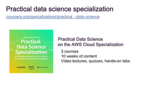 Practical data science specialization
coursera.org/specializations/practical -data-science
Practical Data Science
on the AWS Cloud Specialization
3 courses
10 weeks of content
Video lectures, quizzes, hands-on labs
 