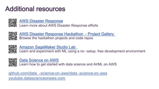 Additional resources
AWS Disaster Response
Learn more about AWS Disaster Response efforts
AWS Disaster Response Hackathon - Project Gallery
Browse the hackathon projects and code repos
Data Science on AWS
Learn how to get started with data science and AI/ML on AWS
Amazon SageMaker Studio Lab
Learn and experiment with ML using a no -setup, free development environment
github.com/data -science-on-aws/data -science-on-aws
youtube.datascienceonaws.com
 