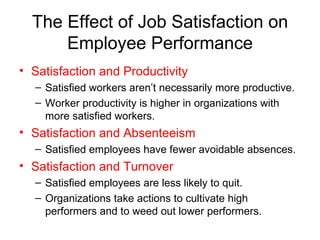 The Effect of Job Satisfaction on Employee Performance Satisfaction and Productivity Satisfied workers aren’t necessarily more productive. Worker productivity is higher in organizations with more satisfied workers. Satisfaction and Absenteeism Satisfied employees have fewer avoidable absences. Satisfaction and Turnover Satisfied employees are less likely to quit. Organizations take actions to cultivate high performers and to weed out lower performers. 