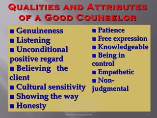 Qualities and AttributesQualities and Attributes
of a Good Counselorof a Good Counselor
■■ GenuinenessGenuineness
■■ ListeningListening
■■ UnconditionalUnconditional
positive regardpositive regard
■■ BelievingBelieving thethe
clientclient
■■ Cultural sensitivityCultural sensitivity
■■ Showing the wayShowing the way
■■ HonestyHonesty
■■ PatiencePatience
■■ Free expressionFree expression
■■ KnowledgeableKnowledgeable
■■ Being inBeing in
controlcontrol
■■ EmpatheticEmpathetic
■■ Non-Non-
judgmentaljudgmental
Book Reference: Kabir, SMS (2017).
Essentials of Counseling. Abosar
Prokashana Sangstha, Banglabazar, Dhaka-
1100 ISBN: 978-984-8798-22-5, Dkaka -
1100; smskabir@psy.jnu.ac.bd;
smskabir218@gmail.com 1
 