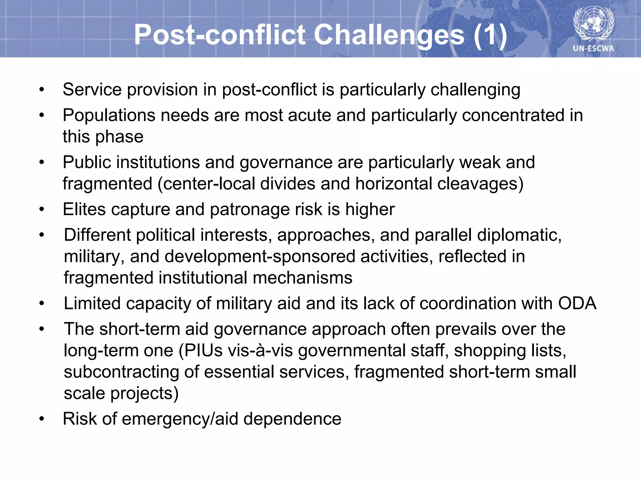 Post-conflict Challenges (1)
• Service provision in post-conflict is particularly challenging
• Populations needs are most acute and particularly concentrated in
  this phase
• Public institutions and governance are particularly weak and
  fragmented (center-local divides and horizontal cleavages)
• Elites capture and patronage risk is higher
• Different political interests, approaches, and parallel diplomatic,
  military, and development-sponsored activities, reflected in
  fragmented institutional mechanisms
• Limited capacity of military aid and its lack of coordination with ODA
• The short-term aid governance approach often prevails over the
  long-term one (PIUs vis-à-vis governmental staff, shopping lists,
  subcontracting of essential services, fragmented short-term small
  scale projects)
• Risk of emergency/aid dependence
 