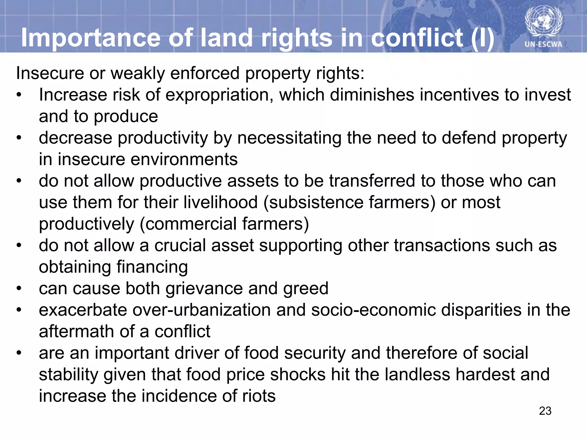 Importance of land rights in conflict (I)
Insecure or weakly enforced property rights:
• Increase risk of expropriation, which diminishes incentives to invest
   and to produce
• decrease productivity by necessitating the need to defend property
   in insecure environments
• do not allow productive assets to be transferred to those who can
   use them for their livelihood (subsistence farmers) or most
   productively (commercial farmers)
• do not allow a crucial asset supporting other transactions such as
   obtaining financing
• can cause both grievance and greed
• exacerbate over-urbanization and socio-economic disparities in the
   aftermath of a conflict
• are an important driver of food security and therefore of social
   stability given that food price shocks hit the landless hardest and
   increase the incidence of riots
                                                                  23
 
