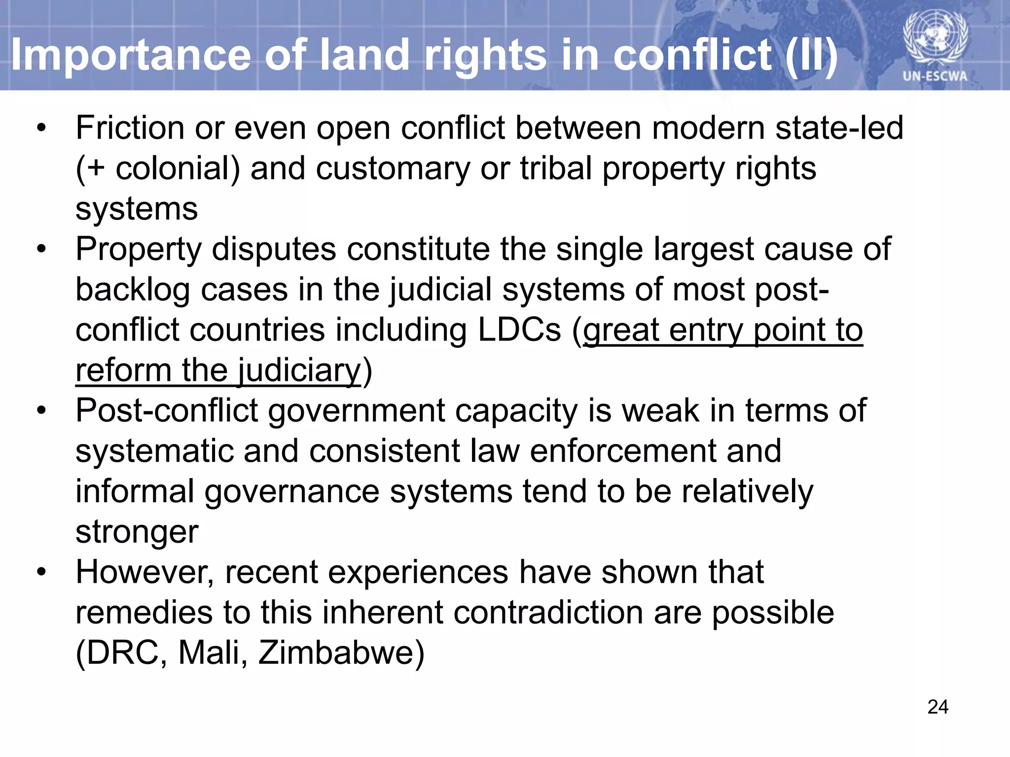 Importance of land rights in conflict (II)
 • Friction or even open conflict between modern state-led
   (+ colonial) and customary or tribal property rights
   systems
 • Property disputes constitute the single largest cause of
   backlog cases in the judicial systems of most post-
   conflict countries including LDCs (great entry point to
   reform the judiciary)
 • Post-conflict government capacity is weak in terms of
   systematic and consistent law enforcement and
   informal governance systems tend to be relatively
   stronger
 • However, recent experiences have shown that
   remedies to this inherent contradiction are possible
   (DRC, Mali, Zimbabwe)
                                                              24
 