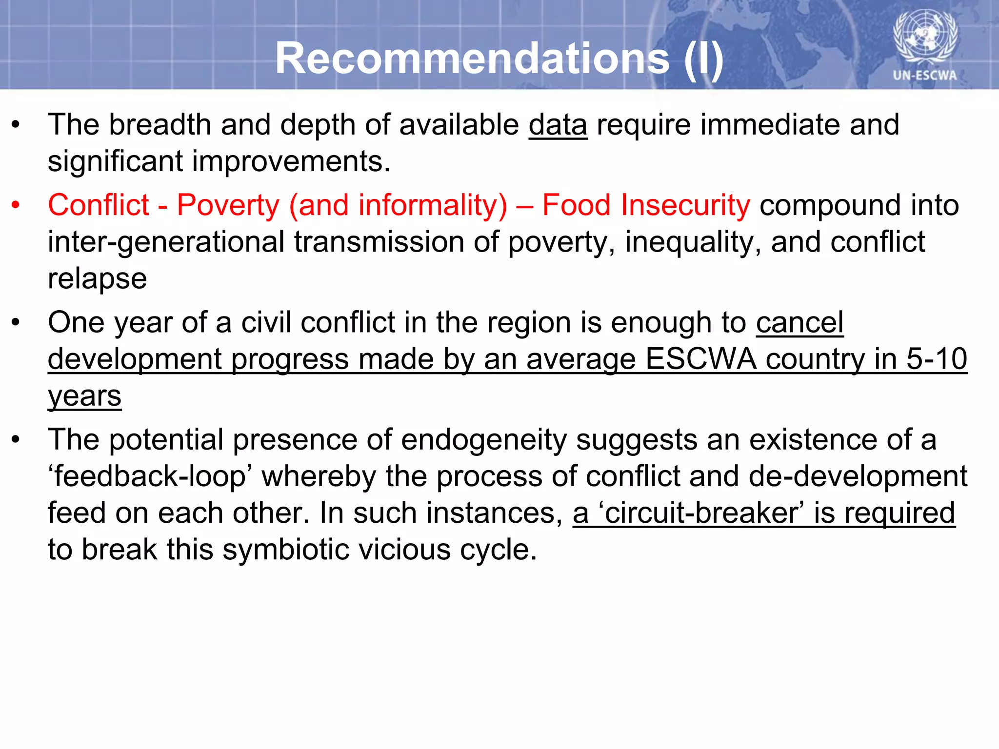 Recommendations (I)
• The breadth and depth of available data require immediate and
  significant improvements.
• Conflict - Poverty (and informality) – Food Insecurity compound into
  inter-generational transmission of poverty, inequality, and conflict
  relapse
• One year of a civil conflict in the region is enough to cancel
  development progress made by an average ESCWA country in 5-10
  years
• The potential presence of endogeneity suggests an existence of a
  ‘feedback-loop’ whereby the process of conflict and de-development
  feed on each other. In such instances, a ‘circuit-breaker’ is required
  to break this symbiotic vicious cycle.
 