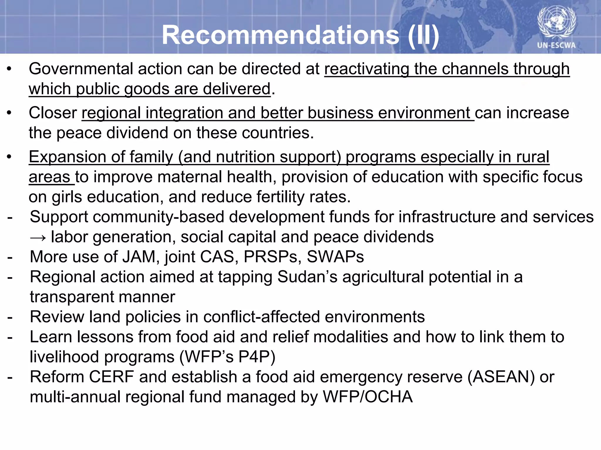 Recommendations (II)
• Governmental action can be directed at reactivating the channels through
  which public goods are delivered.
• Closer regional integration and better business environment can increase
  the peace dividend on these countries.
• Expansion of family (and nutrition support) programs especially in rural
  areas to improve maternal health, provision of education with specific focus
  on girls education, and reduce fertility rates.
- Support community-based development funds for infrastructure and services
  → labor generation, social capital and peace dividends
- More use of JAM, joint CAS, PRSPs, SWAPs
- Regional action aimed at tapping Sudan’s agricultural potential in a
  transparent manner
- Review land policies in conflict-affected environments
- Learn lessons from food aid and relief modalities and how to link them to
  livelihood programs (WFP’s P4P)
- Reform CERF and establish a food aid emergency reserve (ASEAN) or
  multi-annual regional fund managed by WFP/OCHA
 