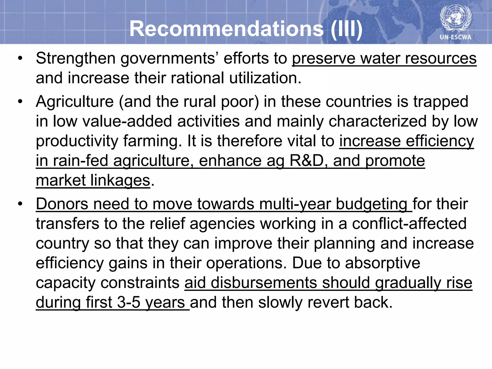 Recommendations (III)
• Strengthen governments’ efforts to preserve water resources
  and increase their rational utilization.
• Agriculture (and the rural poor) in these countries is trapped
  in low value-added activities and mainly characterized by low
  productivity farming. It is therefore vital to increase efficiency
  in rain-fed agriculture, enhance ag R&D, and promote
  market linkages.
• Donors need to move towards multi-year budgeting for their
  transfers to the relief agencies working in a conflict-affected
  country so that they can improve their planning and increase
  efficiency gains in their operations. Due to absorptive
  capacity constraints aid disbursements should gradually rise
  during first 3-5 years and then slowly revert back.
 
