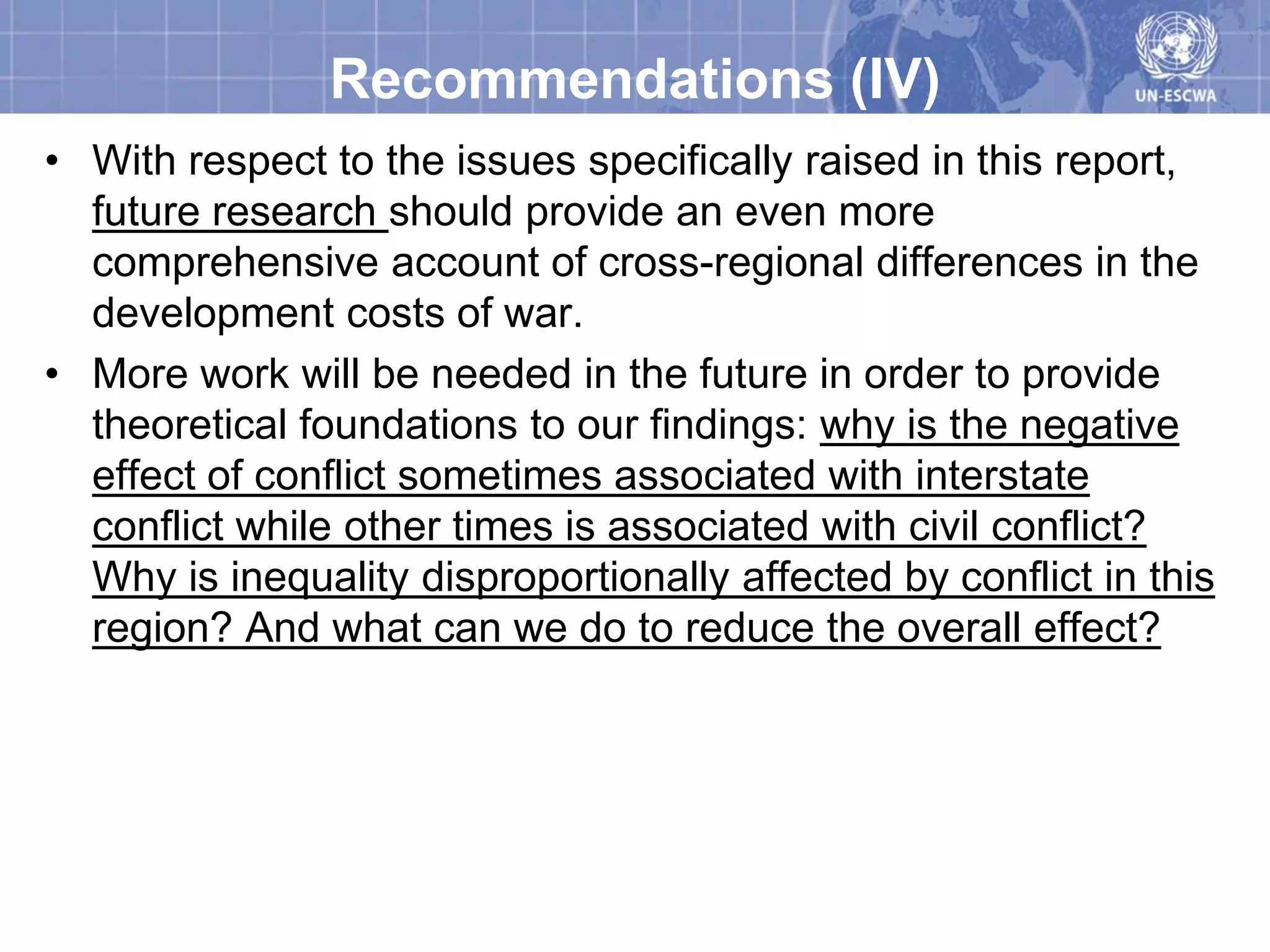 Recommendations (IV)
• With respect to the issues specifically raised in this report,
  future research should provide an even more
  comprehensive account of cross-regional differences in the
  development costs of war.
• More work will be needed in the future in order to provide
  theoretical foundations to our findings: why is the negative
  effect of conflict sometimes associated with interstate
  conflict while other times is associated with civil conflict?
  Why is inequality disproportionally affected by conflict in this
  region? And what can we do to reduce the overall effect?
 