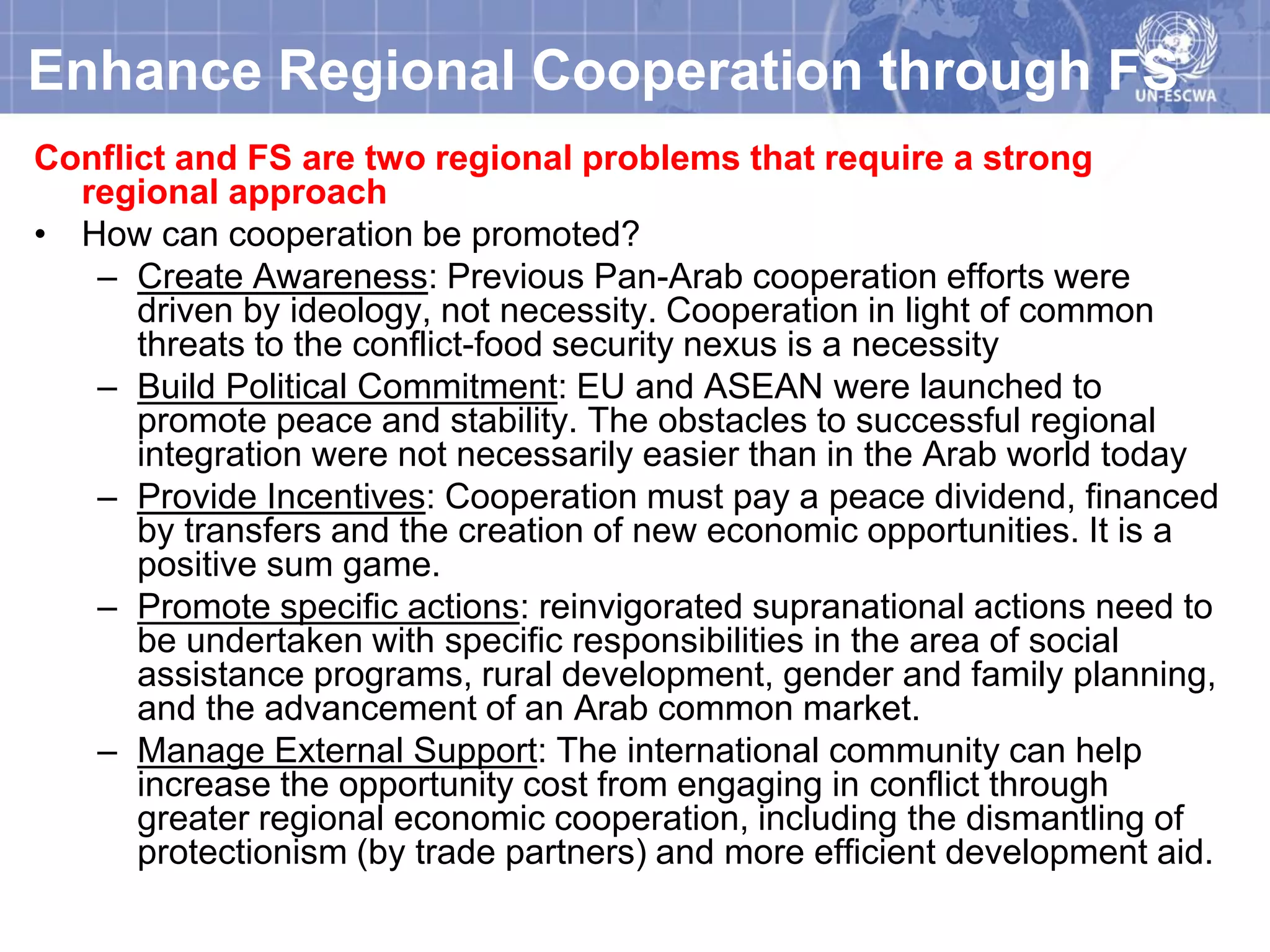 Enhance Regional Cooperation through FS
Conflict and FS are two regional problems that require a strong
  regional approach
• How can cooperation be promoted?
   – Create Awareness: Previous Pan-Arab cooperation efforts were
      driven by ideology, not necessity. Cooperation in light of common
      threats to the conflict-food security nexus is a necessity
   – Build Political Commitment: EU and ASEAN were launched to
      promote peace and stability. The obstacles to successful regional
      integration were not necessarily easier than in the Arab world today
   – Provide Incentives: Cooperation must pay a peace dividend, financed
      by transfers and the creation of new economic opportunities. It is a
      positive sum game.
   – Promote specific actions: reinvigorated supranational actions need to
      be undertaken with specific responsibilities in the area of social
      assistance programs, rural development, gender and family planning,
      and the advancement of an Arab common market.
   – Manage External Support: The international community can help
      increase the opportunity cost from engaging in conflict through
      greater regional economic cooperation, including the dismantling of
      protectionism (by trade partners) and more efficient development aid.
 