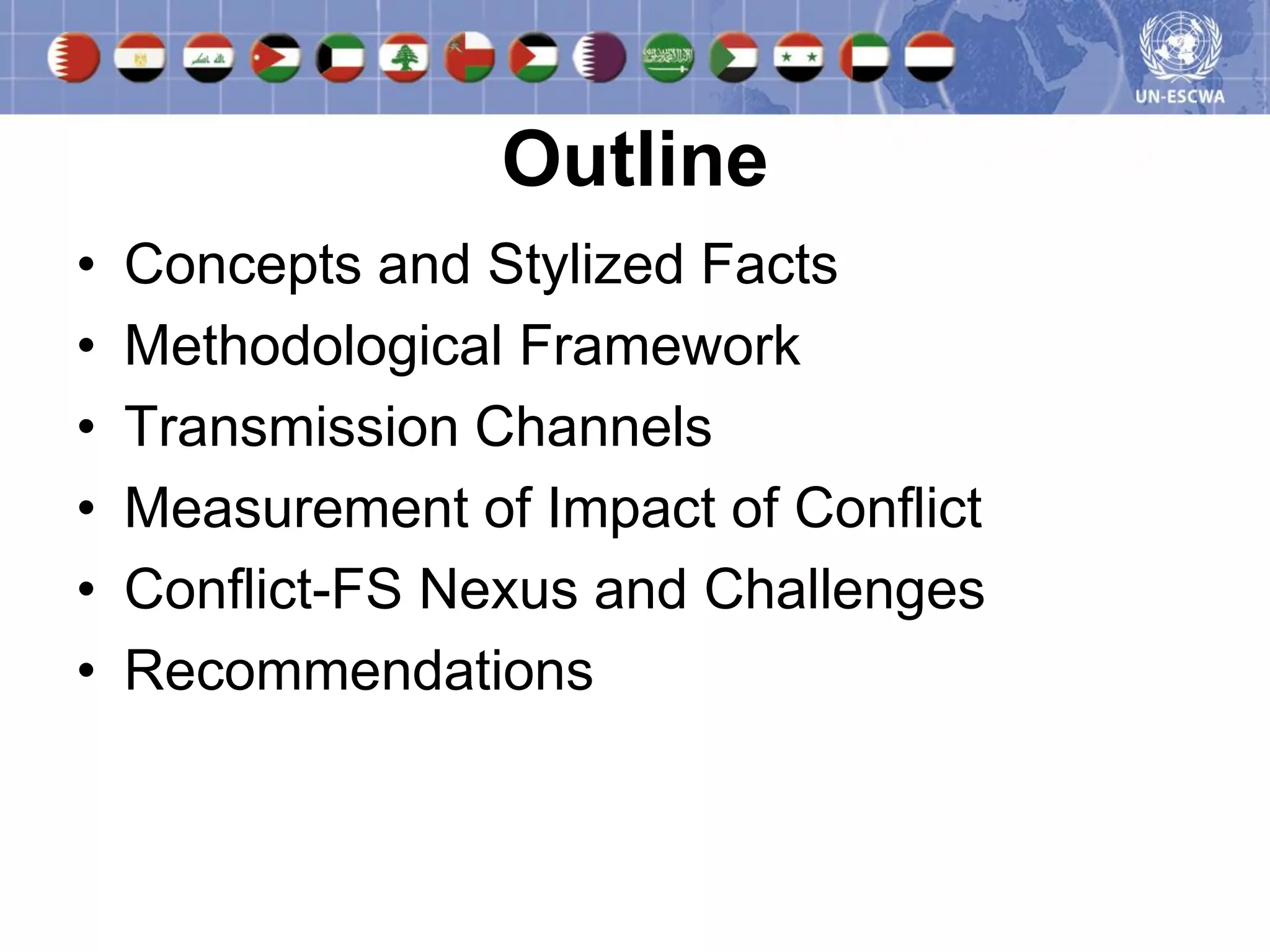 Outline
•   Concepts and Stylized Facts
•   Methodological Framework
•   Transmission Channels
•   Measurement of Impact of Conflict
•   Conflict-FS Nexus and Challenges
•   Recommendations
 