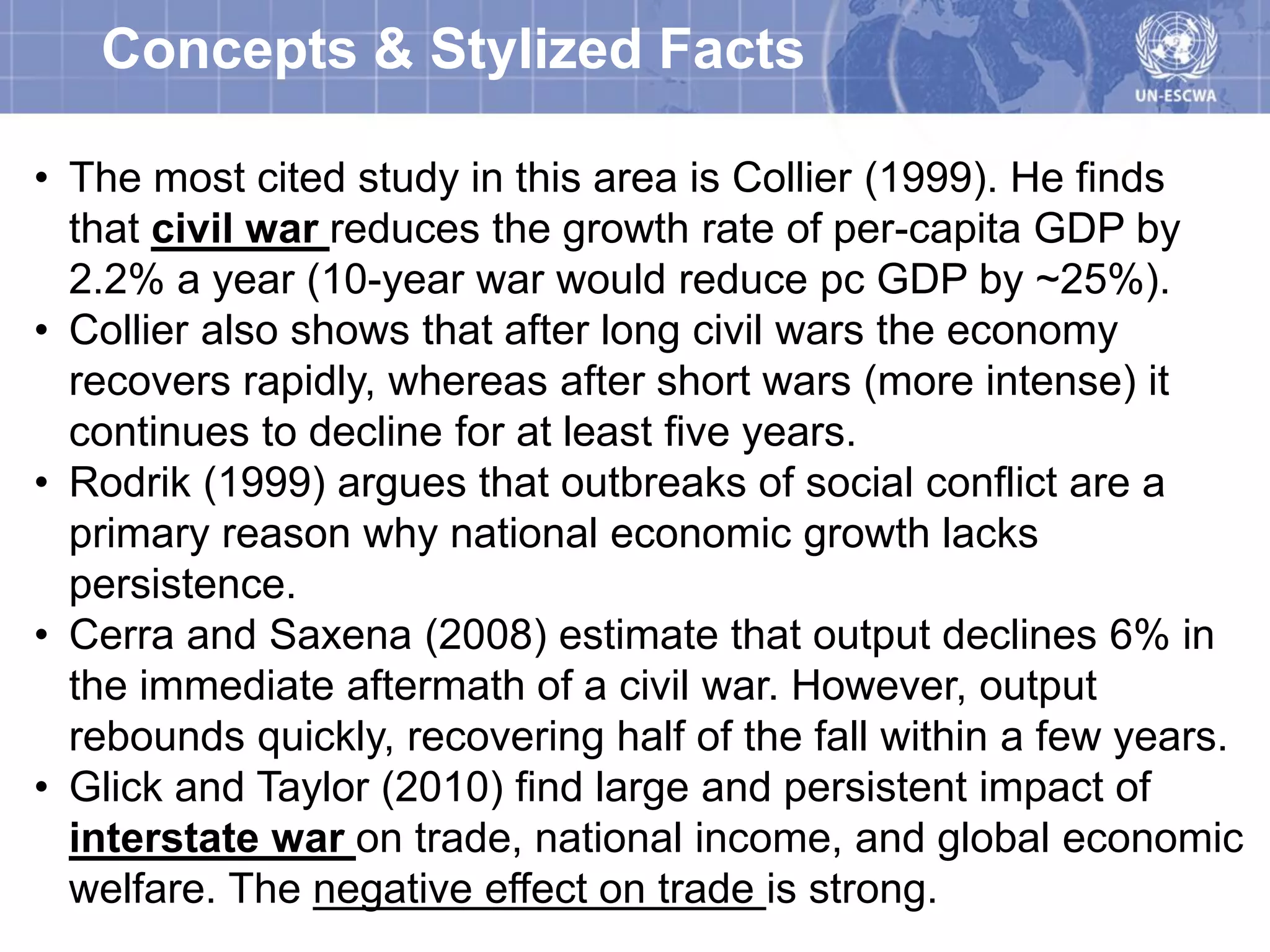 Concepts & Stylized Facts

• The most cited study in this area is Collier (1999). He finds
  that civil war reduces the growth rate of per-capita GDP by
  2.2% a year (10-year war would reduce pc GDP by ~25%).
• Collier also shows that after long civil wars the economy
  recovers rapidly, whereas after short wars (more intense) it
  continues to decline for at least five years.
• Rodrik (1999) argues that outbreaks of social conflict are a
  primary reason why national economic growth lacks
  persistence.
• Cerra and Saxena (2008) estimate that output declines 6% in
  the immediate aftermath of a civil war. However, output
  rebounds quickly, recovering half of the fall within a few years.
• Glick and Taylor (2010) find large and persistent impact of
  interstate war on trade, national income, and global economic
  welfare. The negative effect on trade is strong.
 