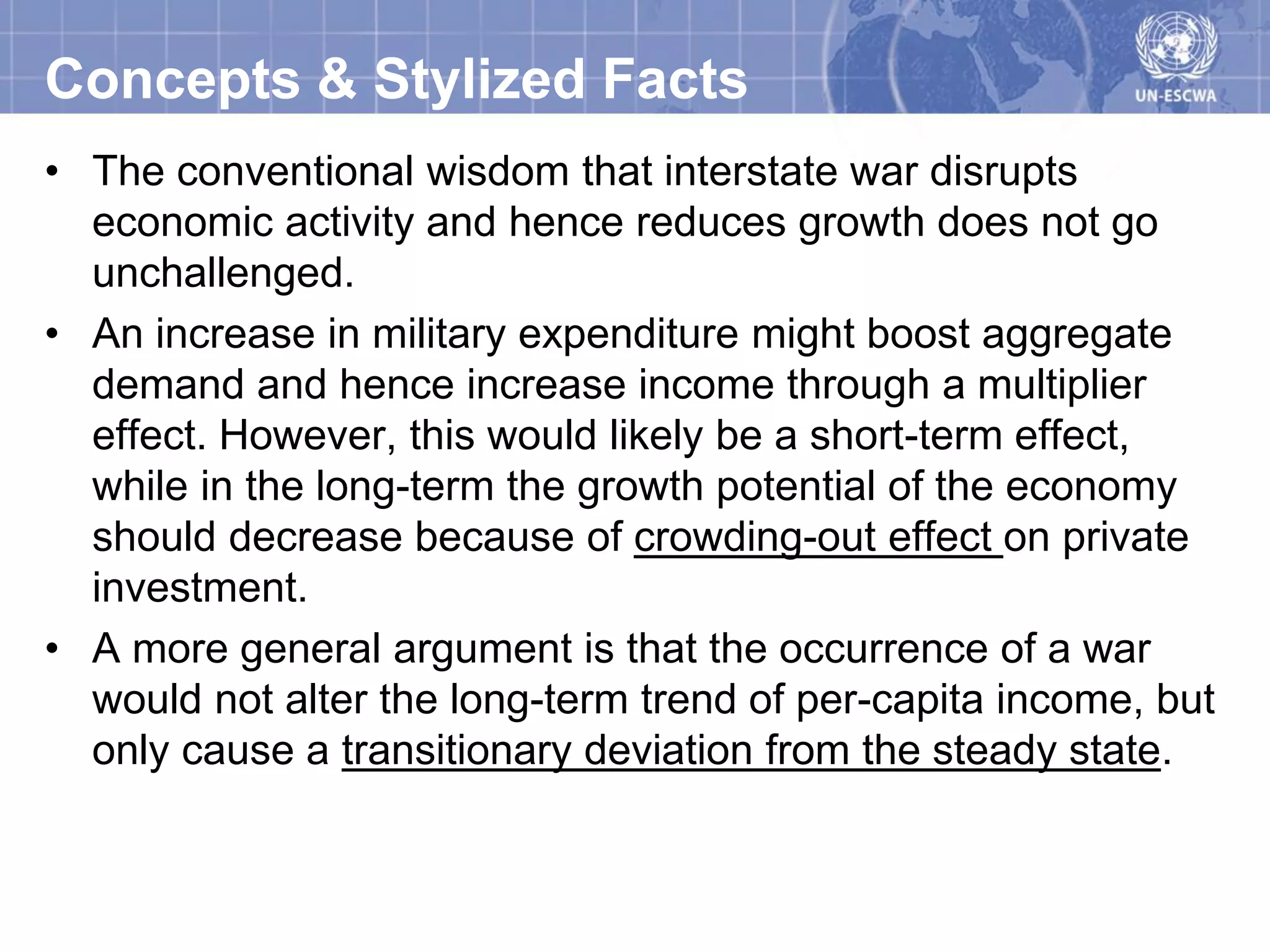 Concepts & Stylized Facts
• The conventional wisdom that interstate war disrupts
  economic activity and hence reduces growth does not go
  unchallenged.
• An increase in military expenditure might boost aggregate
  demand and hence increase income through a multiplier
  effect. However, this would likely be a short-term effect,
  while in the long-term the growth potential of the economy
  should decrease because of crowding-out effect on private
  investment.
• A more general argument is that the occurrence of a war
  would not alter the long-term trend of per-capita income, but
  only cause a transitionary deviation from the steady state.
 