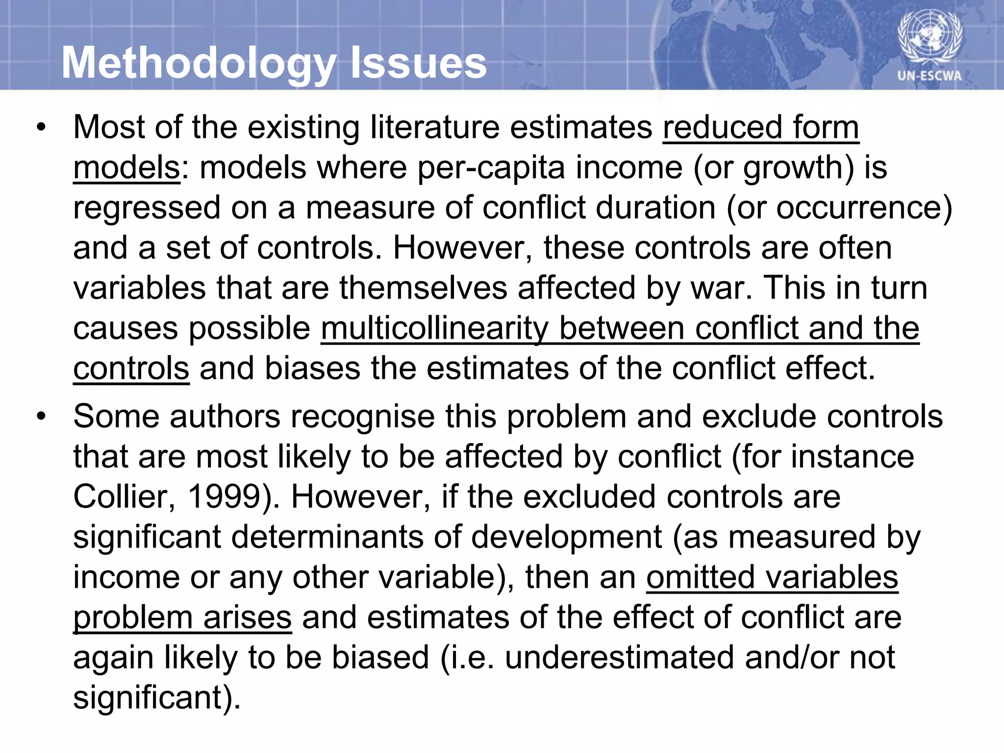 Methodology Issues
• Most of the existing literature estimates reduced form
  models: models where per-capita income (or growth) is
  regressed on a measure of conflict duration (or occurrence)
  and a set of controls. However, these controls are often
  variables that are themselves affected by war. This in turn
  causes possible multicollinearity between conflict and the
  controls and biases the estimates of the conflict effect.
• Some authors recognise this problem and exclude controls
  that are most likely to be affected by conflict (for instance
  Collier, 1999). However, if the excluded controls are
  significant determinants of development (as measured by
  income or any other variable), then an omitted variables
  problem arises and estimates of the effect of conflict are
  again likely to be biased (i.e. underestimated and/or not
  significant).
 