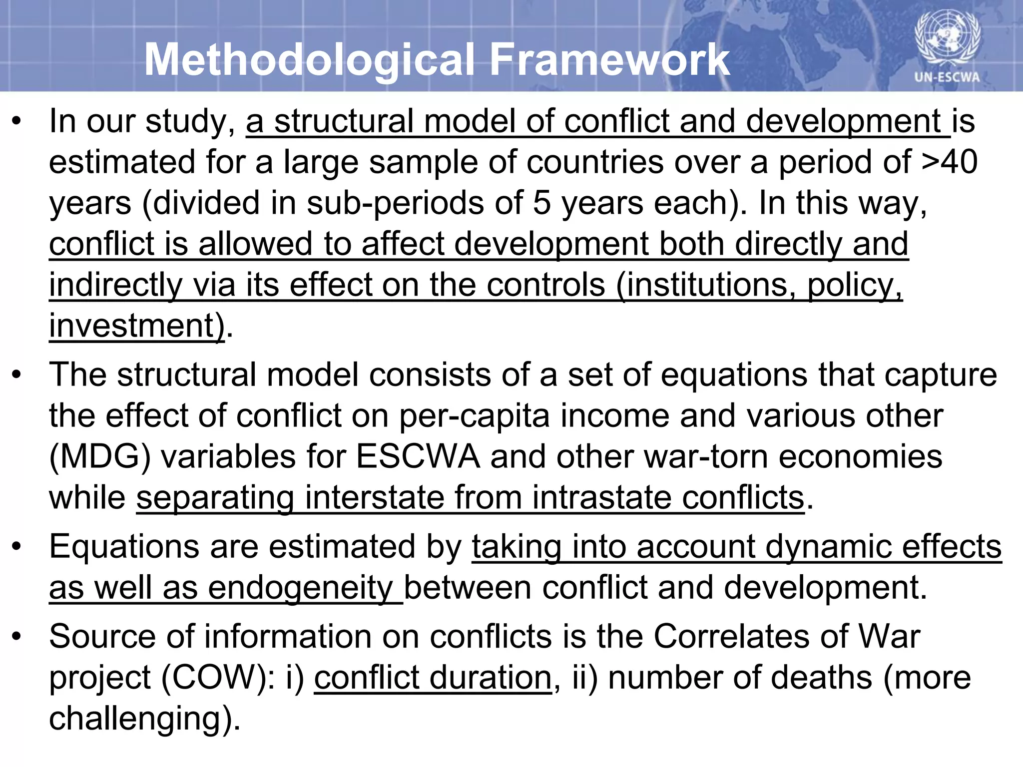 Methodological Framework
• In our study, a structural model of conflict and development is
  estimated for a large sample of countries over a period of >40
  years (divided in sub-periods of 5 years each). In this way,
  conflict is allowed to affect development both directly and
  indirectly via its effect on the controls (institutions, policy,
  investment).
• The structural model consists of a set of equations that capture
  the effect of conflict on per-capita income and various other
  (MDG) variables for ESCWA and other war-torn economies
  while separating interstate from intrastate conflicts.
• Equations are estimated by taking into account dynamic effects
  as well as endogeneity between conflict and development.
• Source of information on conflicts is the Correlates of War
  project (COW): i) conflict duration, ii) number of deaths (more
  challenging).
 